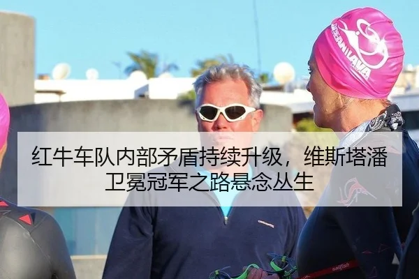 红牛车队内部矛盾持续升级，维斯塔潘卫冕冠军之路悬念丛生