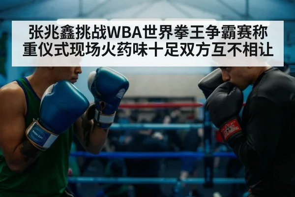 张兆鑫挑战WBA世界拳王争霸赛称重仪式现场火药味十足双方互不相让